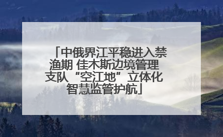 中俄界江平稳进入禁渔期 佳木斯边境管理支队“空江地”立体化智慧监管护航