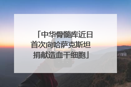 中华骨髓库近日首次向哈萨克斯坦捐献造血干细胞