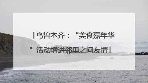乌鲁木齐：“美食嘉年华”活动增进邻里之间友情