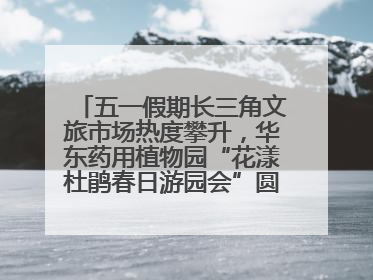 五一假期长三角文旅市场热度攀升，华东药用植物园“花漾杜鹃春日游园会”圆满收官！