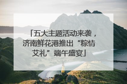 五大主题活动来袭，济南鲜花港推出“粽情艾礼”端午盛宴
