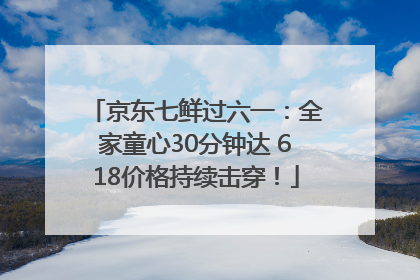 京东七鲜过六一：全家童心30分钟达 618价格持续击穿！