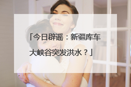 今日辟谣：新疆库车大峡谷突发洪水？