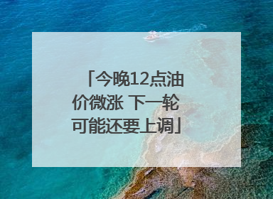 今晚12点油价微涨 下一轮可能还要上调