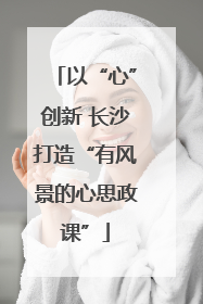 以“心”创新 长沙打造“有风景的心思政课”