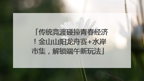传统竞渡碰撞青春经济！金山山阳龙舟赛+水岸市集，解锁端午新玩法