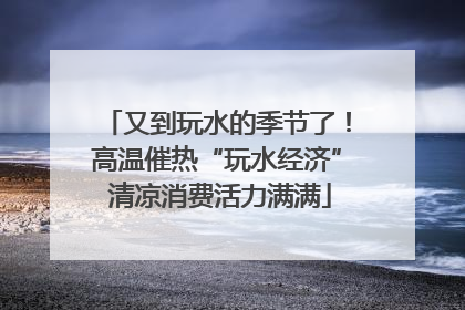 又到玩水的季节了！高温催热“玩水经济” 清凉消费活力满满