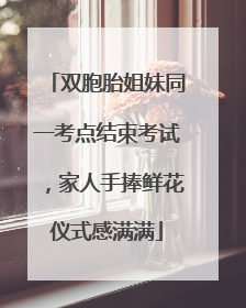 双胞胎姐妹同一考点结束考试，家人手捧鲜花仪式感满满