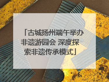 古城扬州端午举办非遗游园会 深度探索非遗传承模式