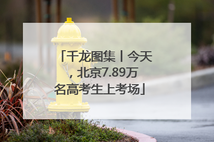 千龙图集丨今天，北京7.89万名高考生上考场