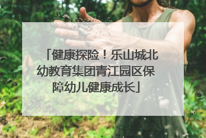 健康探险！乐山城北幼教育集团青江园区保障幼儿健康成长
