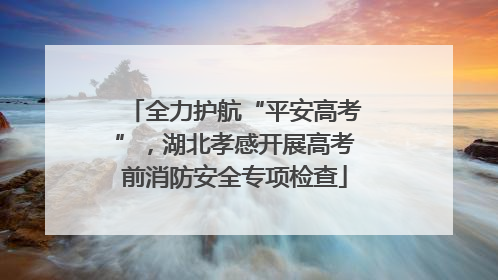 全力护航“平安高考”，湖北孝感开展高考前消防安全专项检查