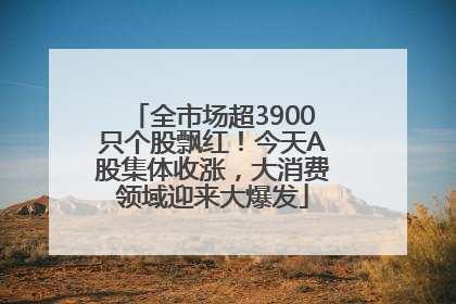 全市场超3900只个股飘红！今天A股集体收涨，大消费领域迎来大爆发