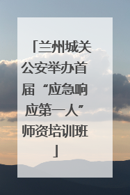 兰州城关公安举办首届“应急响应第一人”师资培训班