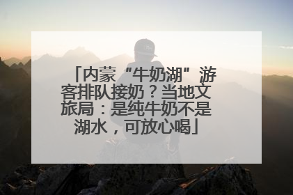 内蒙“牛奶湖”游客排队接奶？当地文旅局：是纯牛奶不是湖水，可放心喝