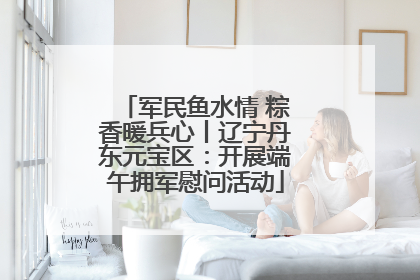 军民鱼水情 粽香暖兵心丨辽宁丹东元宝区：开展端午拥军慰问活动