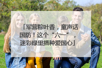 军营粽叶香，童声话国防！这个“六一”，迷彩绿里播种爱国心