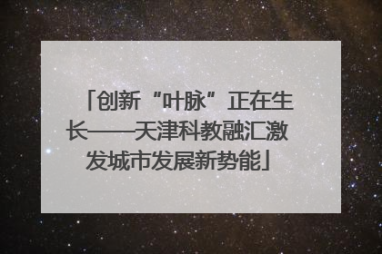 创新“叶脉”正在生长——天津科教融汇激发城市发展新势能