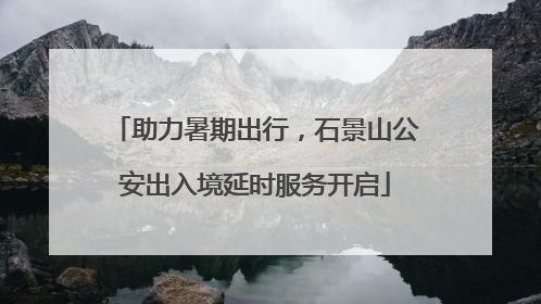 助力暑期出行，石景山公安出入境延时服务开启