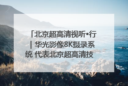 北京超高清视听•行｜华光影像8K摄录系统 代表北京超高清技术站上国家舞台