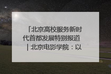 北京高校服务新时代首都发展特别报道｜北京电影学院：以光影为笔 绘就首都高质量发展新画卷