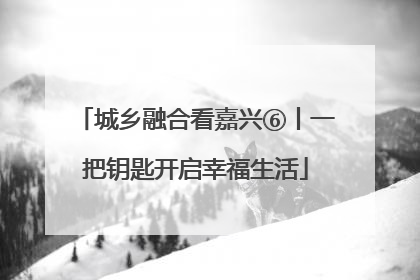 城乡融合看嘉兴⑥丨一把钥匙开启幸福生活