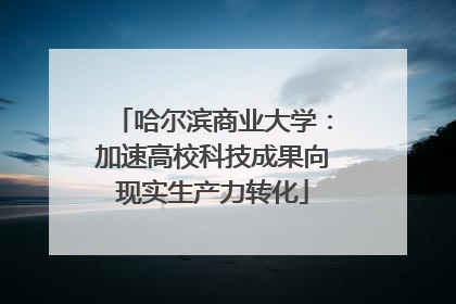哈尔滨商业大学：加速高校科技成果向现实生产力转化