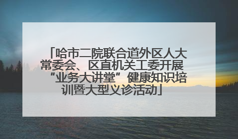 哈市二院联合道外区人大常委会、区直机关工委开展“业务大讲堂”健康知识培训暨大型义诊活动