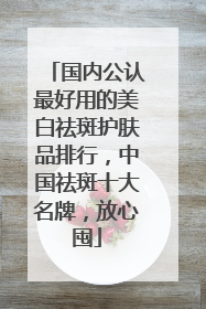 国内公认最好用的美白祛斑护肤品排行，中国祛斑十大名牌，放心囤