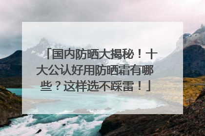 国内防晒大揭秘！十大公认好用防晒霜有哪些？这样选不踩雷！