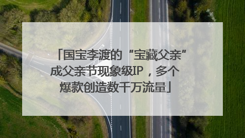 国宝李渡的“宝藏父亲”成父亲节现象级IP，多个爆款创造数千万流量