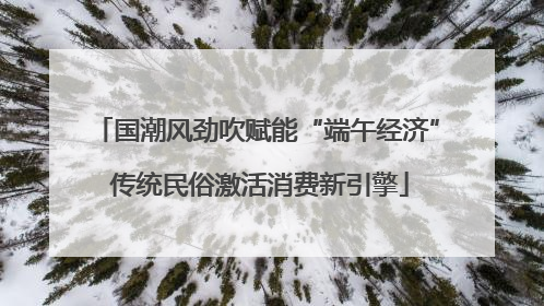国潮风劲吹赋能“端午经济” 传统民俗激活消费新引擎