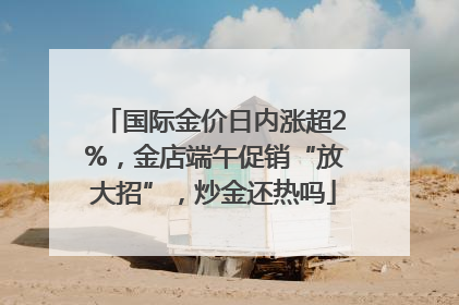 国际金价日内涨超2%，金店端午促销“放大招”，炒金还热吗