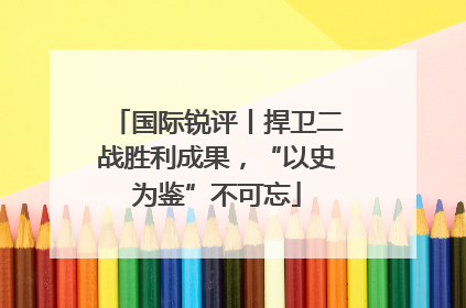 国际锐评丨捍卫二战胜利成果，“以史为鉴”不可忘