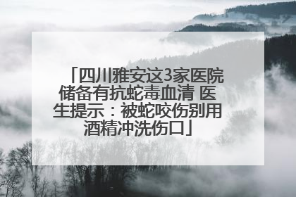 四川雅安这3家医院储备有抗蛇毒血清 医生提示：被蛇咬伤别用酒精冲洗伤口