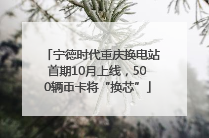 宁德时代重庆换电站首期10月上线，500辆重卡将“换芯”