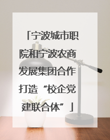 宁波城市职院和宁波农商发展集团合作打造“校企党建联合体”