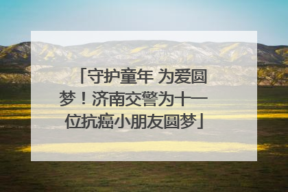 守护童年 为爱圆梦！济南交警为十一位抗癌小朋友圆梦