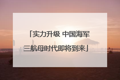 实力升级 中国海军三航母时代即将到来
