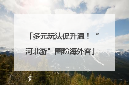 多元玩法促升温！“河北游”圈粉海外客
