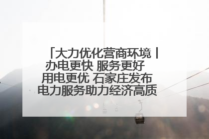 大力优化营商环境丨办电更快 服务更好 用电更优 石家庄发布电力服务助力经济高质量发展八项措施