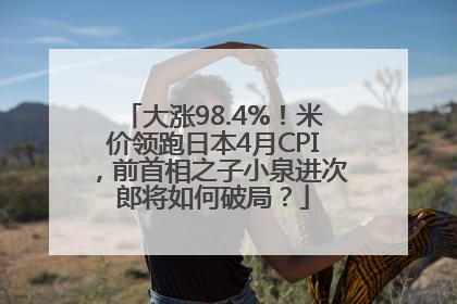 大涨98.4%！米价领跑日本4月CPI，前首相之子小泉进次郎将如何破局？