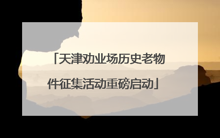 天津劝业场历史老物件征集活动重磅启动