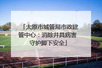 太原市城管局市政建管中心：消除井具病害 守护脚下安全