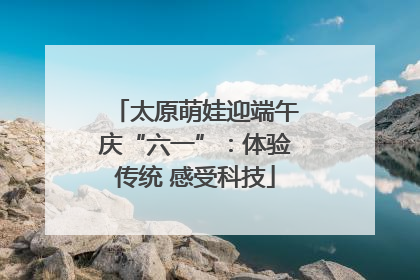 太原萌娃迎端午庆“六一”：体验传统 感受科技