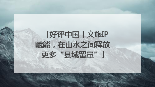 好评中国丨文旅IP赋能，在山水之间释放更多“县域留量”
