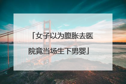 女子以为腹胀去医院竟当场生下男婴