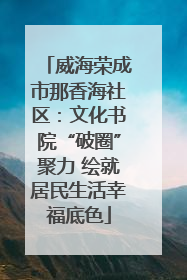威海荣成市那香海社区：文化书院“破圈”聚力 绘就居民生活幸福底色