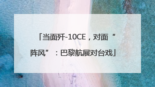 当面歼-10CE，对面“阵风”：巴黎航展对台戏