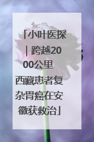 小叶医探｜跨越2000公里 西藏患者复杂胃癌在安徽获救治